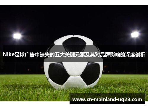 Nike足球广告中缺失的五大关键元素及其对品牌影响的深度剖析