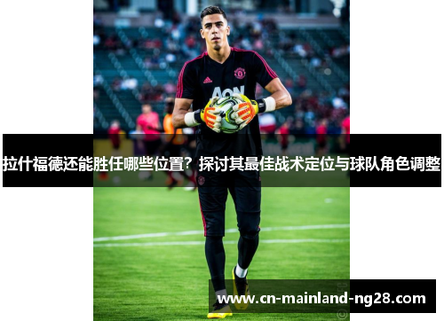 拉什福德还能胜任哪些位置？探讨其最佳战术定位与球队角色调整