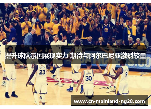 提升球队氛围展现实力 期待与阿尔巴尼亚激烈较量