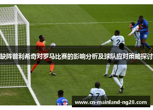 缺阵普利希奇对罗马比赛的影响分析及球队应对策略探讨 缺阵普利希奇对罗马比赛的影响分析及球队应对策略探讨