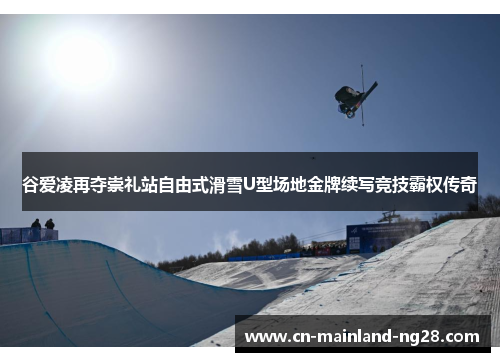 谷爱凌再夺崇礼站自由式滑雪U型场地金牌续写竞技霸权传奇