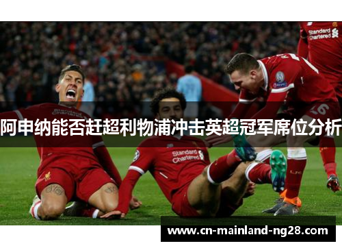 阿申纳能否赶超利物浦冲击英超冠军席位分析 阿申纳能否赶超利物浦冲击英超冠军席位分析