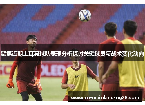 聚焦近期土耳其球队表现分析探讨关键球员与战术变化动向 聚焦近期土耳其球队表现分析探讨关键球员与战术变化动向