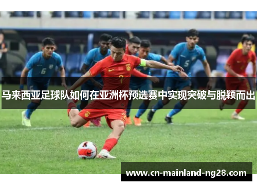 马来西亚足球队如何在亚洲杯预选赛中实现突破与脱颖而出 马来西亚足球队如何在亚洲杯预选赛中实现突破与脱颖而出