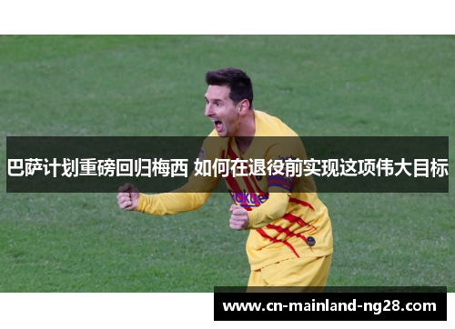 巴萨计划重磅回归梅西 如何在退役前实现这项伟大目标