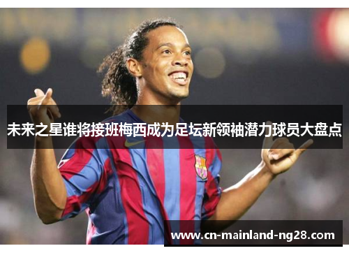 未来之星谁将接班梅西成为足坛新领袖潜力球员大盘点 未来之星谁将接班梅西成为足坛新领袖潜力球员大盘点