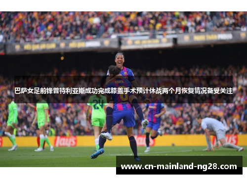巴萨女足前锋普特利亚斯成功完成膝盖手术预计休战两个月恢复情况备受关注 巴萨女足前锋普特利亚斯成功完成膝盖手术预计休战两个月恢复情况备受关注