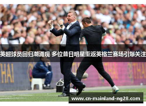 英超球员回归潮涌现 多位昔日明星重返英格兰赛场引爆关注