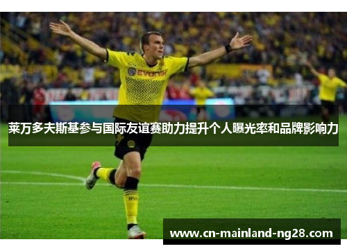 莱万多夫斯基参与国际友谊赛助力提升个人曝光率和品牌影响力