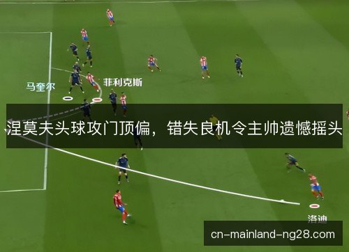 涅莫夫头球攻门顶偏,错失良机令主帅遗憾摇头 涅莫夫头球攻门顶偏,错失良机令主帅遗憾摇头
